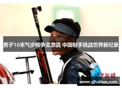 男子10米气步枪争金激战 中国射手挑战世界新纪录